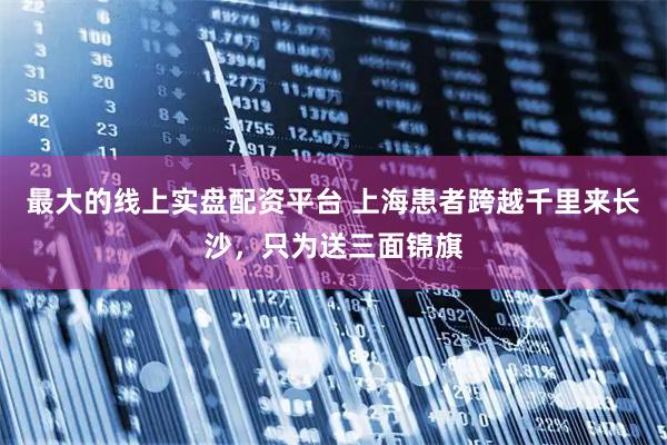 最大的线上实盘配资平台 上海患者跨越千里来长沙，只为送三面锦旗