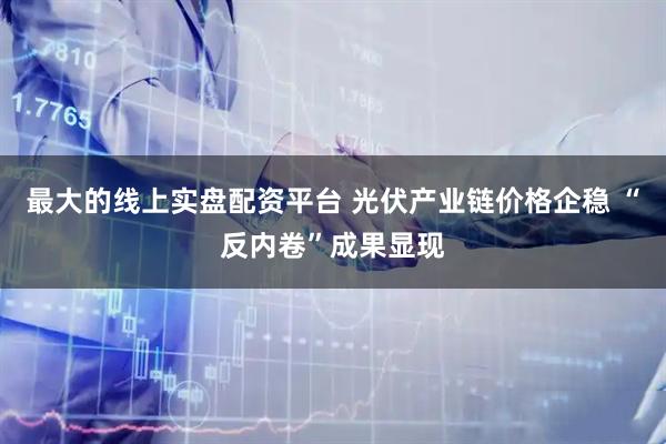 最大的线上实盘配资平台 光伏产业链价格企稳 “反内卷”成果显现