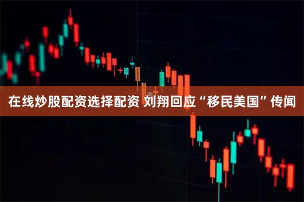 在线炒股配资选择配资 刘翔回应“移民美国”传闻