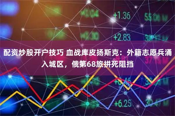 配资炒股开户技巧 血战库皮扬斯克：外籍志愿兵涌入城区，俄第68旅拼死阻挡