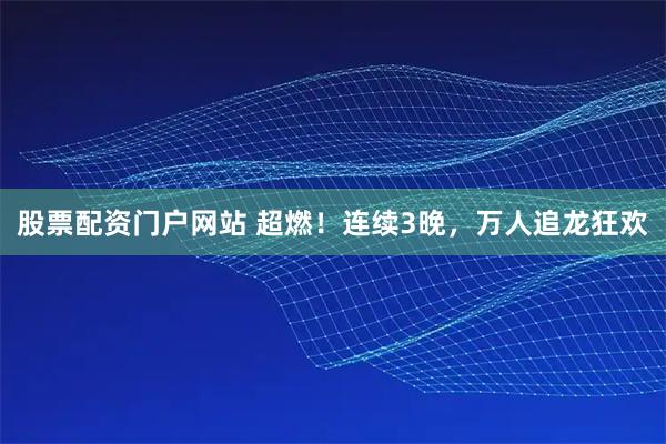股票配资门户网站 超燃！连续3晚，万人追龙狂欢