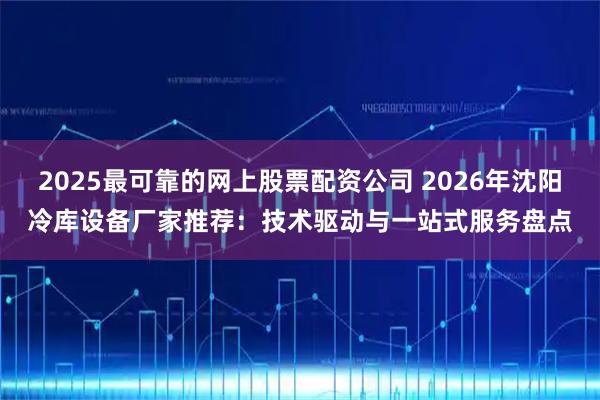 2025最可靠的网上股票配资公司 2026年沈阳冷库设备厂家推荐：技术驱动与一站式服务盘点