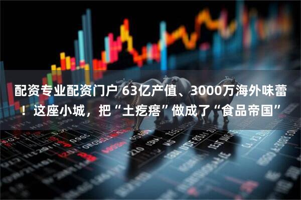 配资专业配资门户 63亿产值、3000万海外味蕾！这座小城，把“土疙瘩”做成了“食品帝国”