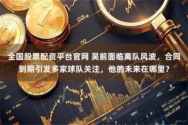 全国股票配资平台官网 吴前面临离队风波，合同到期引发多家球队关注，他的未来在哪里？