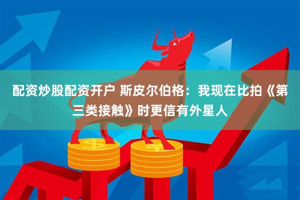 配资炒股配资开户 斯皮尔伯格：我现在比拍《第三类接触》时更信有外星人